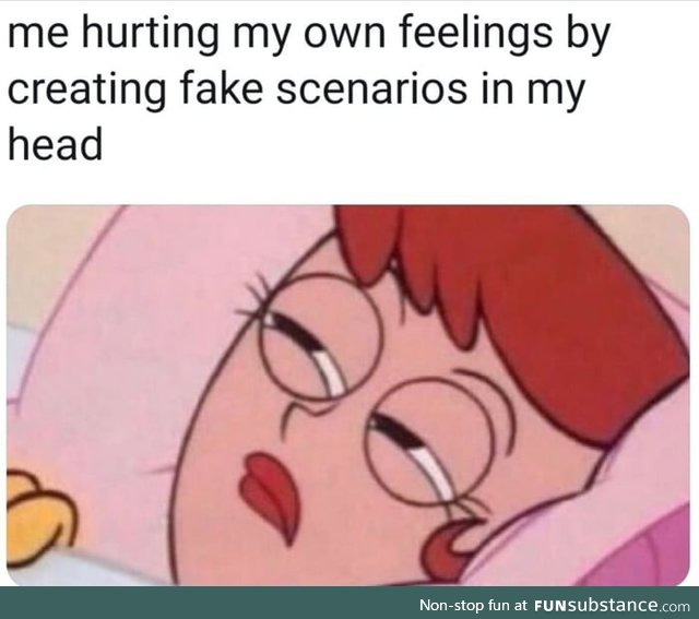 Me hurting my own feelings by creating fake scenarios in my head