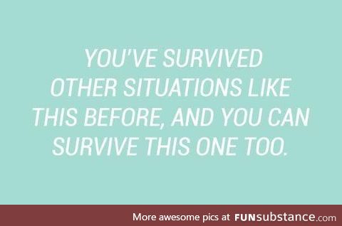 you have survived every single shit life throws at you for years and that's pretty big